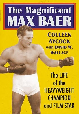 The Magnificent Max Baer: The Life of the Heavyweight Champion and Film Star by Aycock, Colleen
