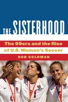 The Sisterhood: The 99ers and the Rise of U.S. Women's Soccer by Goldman, Rob
