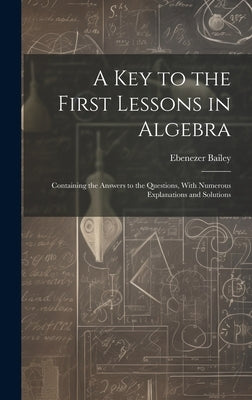 A Key to the First Lessons in Algebra: Containing the Answers to the Questions, With Numerous Explanations and Solutions by Bailey, Ebenezer