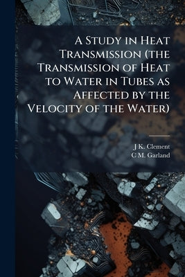 A Study in Heat Transmission (the Transmission of Heat to Water in Tubes as Affected by the Velocity of the Water) by Clement, J. K. B. 1880