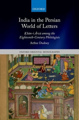 India in the Persian World of Letters: Okhān-I Ārzū Among the Eighteenth-Century Philologists by Dudney, Arthur