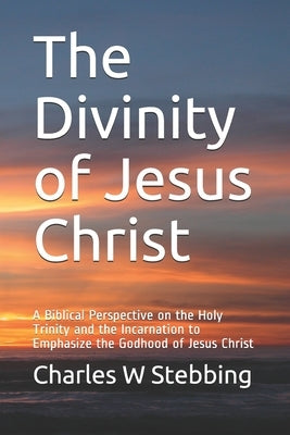 The Divinity of Jesus Christ: A Biblical Perspective on the Holy Trinity and the Incarnation to Emphasize the Godhood of Jesus Christ by Stebbing, Charles William