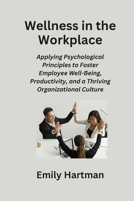Wellness in the Workplace: Applying Psychological Principles to Foster Employee Well-Being, Productivity, and a Thriving Organizational Culture by Hartman, Emily