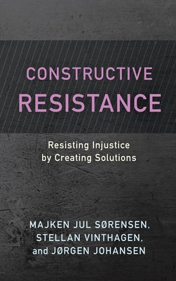 Constructive Resistance: Resisting Injustice by Creating Solutions by Sørensen, Majken Jul