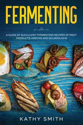 Fermenting: A Guide of Succulent Fermenting Recipes of Meat Products, Kimchi and Sourdough by Smith, Kathy