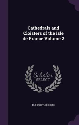 Cathedrals and Cloisters of the Isle de France Volume 2 by Rose, Elise Whitlock