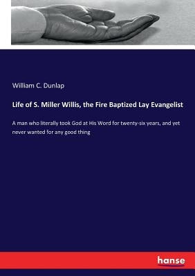 Life of S. Miller Willis, the Fire Baptized Lay Evangelist: A man who literally took God at His Word for twenty-six years, and yet never wanted for an by Dunlap, William C.