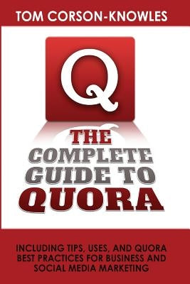 The Complete Guide to Quora: Including Tips, Uses, and Quora Best Practices for Business and Social Media Marketing by Corson-Knowles, Tom