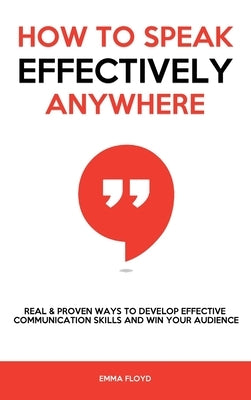 How to Speak Effectively Anywhere: Real & Proven Ways to Develop Effective Communication Skills and Win Your Audience by Floyd, Emma