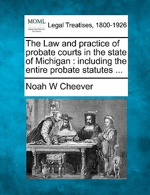 The Law and practice of probate courts in the state of Michigan: including the entire probate statutes ... by Cheever, Noah W.