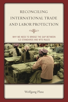 Reconciling International Trade and Labor Protection: Why We Need to Bridge the Gap between ILO Standards and WTO Rules by Plasa, Wolfgang