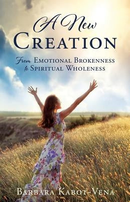 A New Creation: From Emotional Brokenness to Spiritual Wholeness by Kabot-Vena, Barbara