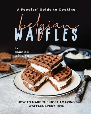 A Foodies' Guide to Cooking Belgian Waffles: How to Make the Most Amazing Waffles Every Time by Alcorn, Yannick