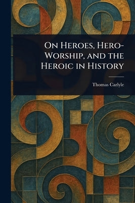 On Heroes, Hero-Worship, and the Heroic in History by Carlyle, Thomas