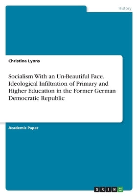 Socialism With an Un-Beautiful Face. Ideological Infiltration of Primary and Higher Education in the Former German Democratic Republic by Lyons, Christina