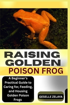 Raising Golden Poison Frog: A Beginner's Practical Guide to Caring for, Feeding, and Housing Golden Poison Frogs by Zelaya, Geselle
