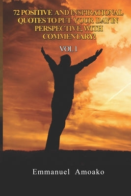 72 Positive and Inspirational Quotes to Put Your Day in Perspective, with Commentary. Vol 1 by Amoako, Emmanuel