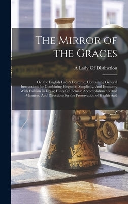 The Mirror of the Graces: Or, the English Lady's Costume. Containing General Instructions for Combining Elegance, Simplicity, And Economy With F by A Lady of Distinction