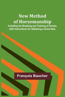 New Method of Horsemanship; Including the Breaking and Training of Horses, with Instructions for Obtaining a Good Seat. by Baucher, François