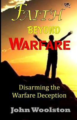 Faith Beyond Warfare: Disarming the Warfare Deception by Woolston, John
