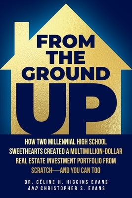 From the Ground Up: How Two Millennial High School Sweethearts Created a Multimillion-Dollar Real Estate Investment Portfolio from Scratch by Evans, Céline H. Higgins
