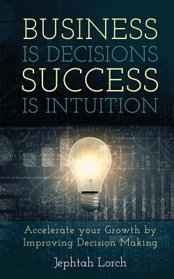 Business is Decisions, Success is Intuition: Accelerate your Growth by Improving Decision Making by Lorch, Jephtah