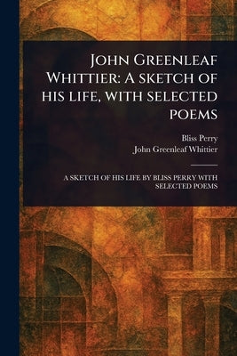 John Greenleaf Whittier: A Sketch of His Life, With Selected Poems by Perry, Bliss