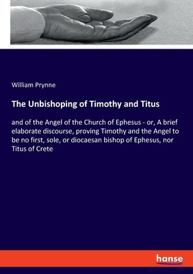 The Unbishoping of Timothy and Titus: and of the Angel of the Church of Ephesus - or, A brief elaborate discourse, proving Timothy and the Angel to be by Prynne, William