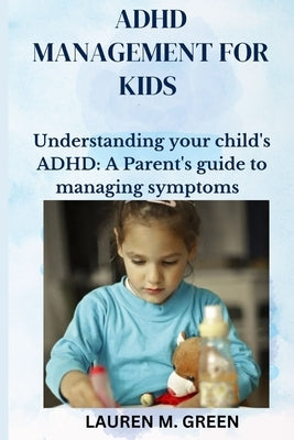 ADHD Management for Kids: Understanding Your Child's ADHD: A Parent's Guide to Managing Symptoms by M. Green, Lauren