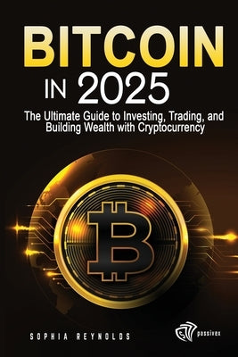 Bitcoin in 2025: The Ultimate Guide to Investing, Trading, and Building Wealth with Cryptocurrency by Reynolds, Sophia