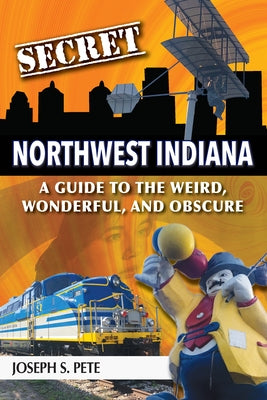 Secret Northwest Indiana: A Guide to the Weird, Wonderful, and Obscure by Pete, Joseph S.