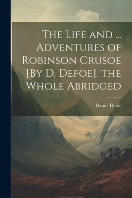 The Life and ... Adventures of Robinson Crusoe [By D. Defoe]. the Whole Abridged by Defoe, Daniel