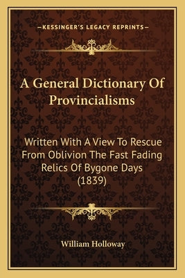 A General Dictionary Of Provincialisms: Written With A View To Rescue From Oblivion The Fast Fading Relics Of Bygone Days (1839) by Holloway, William