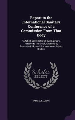 Report to the International Sanitary Conference of a Commission From That Body: To Which Were Referred the Questions Relative to the Origin, Endemicit by Abbot, Samuel L.