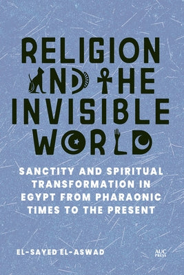 Religion and the Invisible World: Sanctity and Spiritual Transformation in Egypt from Pharaonic Times to the Present by El-Aswad, El-Sayed