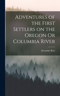 Adventures of the First Settlers on the Oregon Or Columbia River by Ross, Alexander