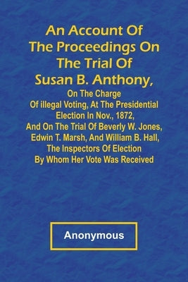 An Account of the Proceedings on the Trial of Susan B. Anthony, on the Charge of Illegal Voting, at the Presidential Election in Nov., 1872, and on th by Anonymous