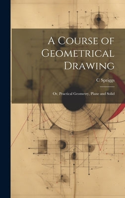A Course of Geometrical Drawing: Or, Practical Geometry, Plane and Solid by Spriggs, C.