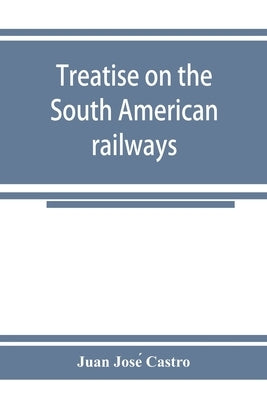 Treatise on the South American railways and the great international lines: published under the auspices of the Ministry of foment of the Oriental repu by José Castro, Juan