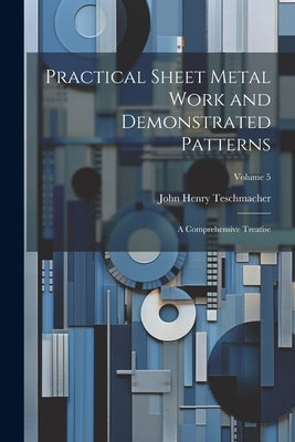 Practical Sheet Metal Work and Demonstrated Patterns: A Comprehensive Treatise; Volume 5 by Teschmacher, John Henry