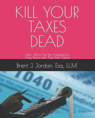 Kill Your Taxes Dead: Learn What the Tax Professionals Only Share with Their Rich Clients by Jordan Esq, Brent J.