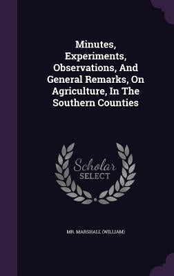 Minutes, Experiments, Observations, And General Remarks, On Agriculture, In The Southern Counties by (william), Marshall