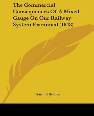 The Commercial Consequences Of A Mixed Gauge On Our Railway System Examined (1848) by Sidney, Samuel