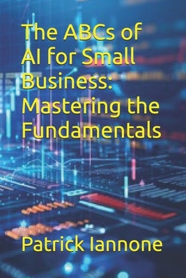 The ABCs of AI for Small Business: Mastering the Fundamentals by Iannone, Patrick