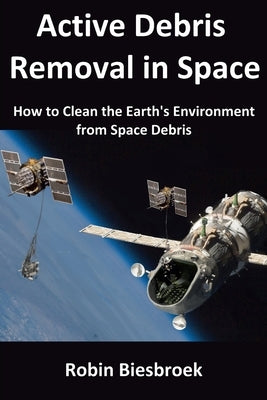 Active Debris Removal in Space: How to Clean the Earth's Environment from Space Debris by Biesbroek, Robin