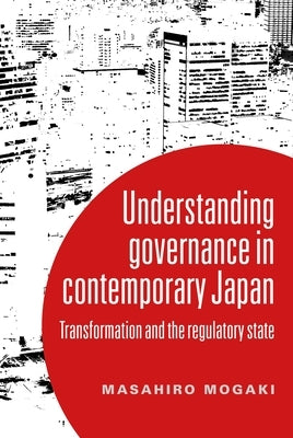 Understanding Governance in Contemporary Japan: Transformation and the Regulatory State by Mogaki, Masahiro
