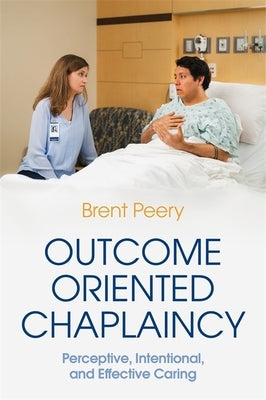 Outcome Oriented Chaplaincy: Perceptive, Intentional, and Effective Caring by Peery, Brent