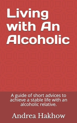 Living with An Alcoholic: A guide of short advices to achieve a stable life with an alcoholic relative. by Hakhow, Andrea