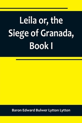 Leila or, the Siege of Granada, Book I by Edward Bulwer Lytton Lytton, Baron