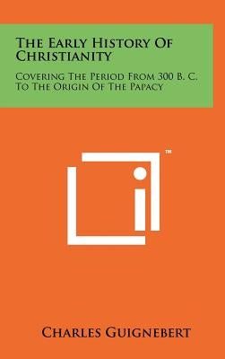 The Early History Of Christianity: Covering The Period From 300 B. C. To The Origin Of The Papacy by Guignebert, Charles